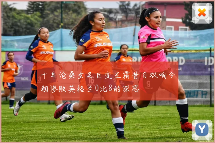 十年沧桑女足巨变王霜昔日双响今朝惨败英格兰0比8的深思