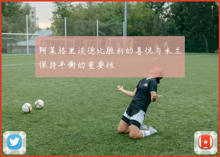 阿莱格里谈德比胜利的喜悦与米兰保持平衡的重要性
