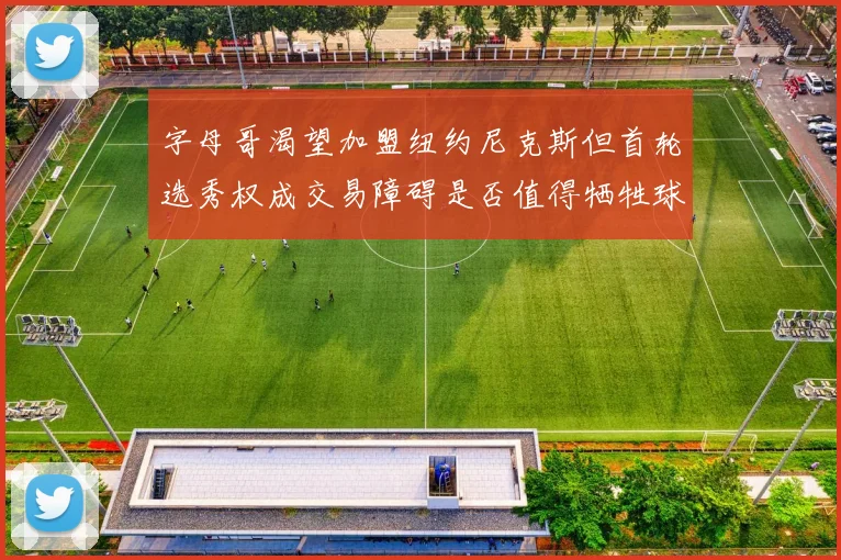 字母哥渴望加盟纽约尼克斯但首轮选秀权成交易障碍是否值得牺牲球队深度