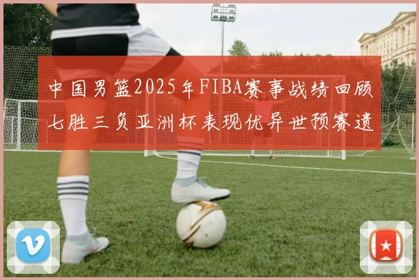 中国男篮2025年FIBA赛事战绩回顾七胜三负亚洲杯表现优异世预赛遗憾负于韩国