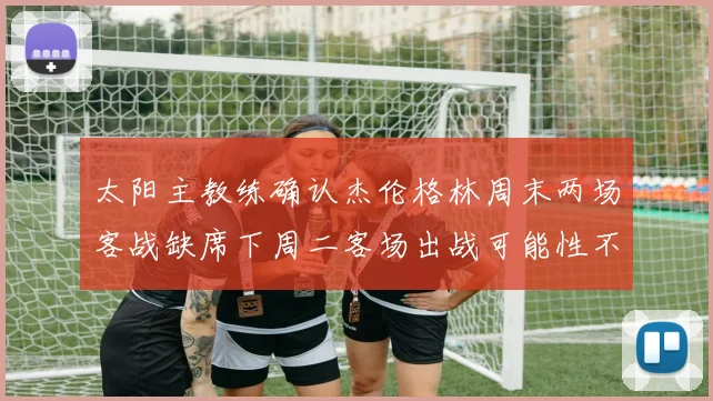 太阳主教练确认杰伦格林周末两场客战缺席下周二客场出战可能性不大