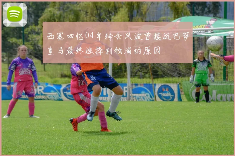 西塞回忆04年转会风波曾接近巴萨皇马最终选择利物浦的原因