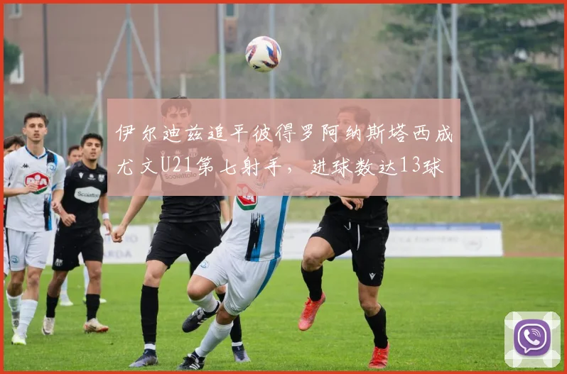 伊尔迪兹追平彼得罗阿纳斯塔西成尤文U21第七射手，进球数达13球