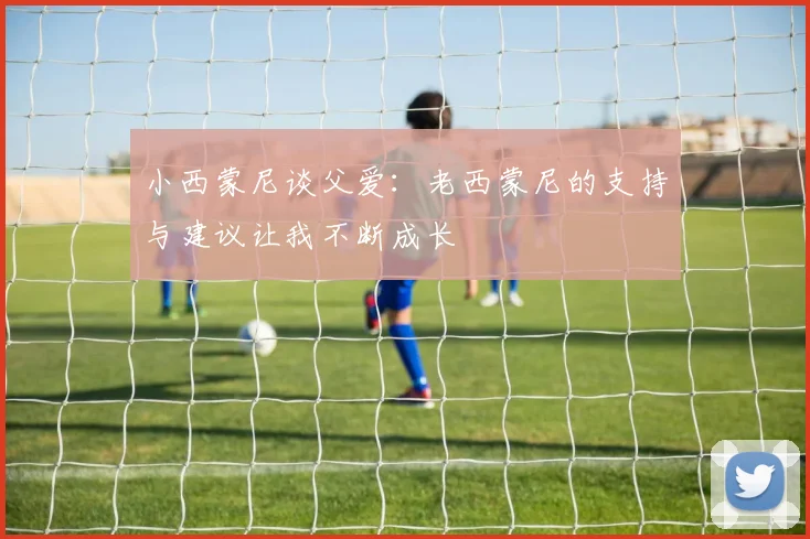小西蒙尼谈父爱：老西蒙尼的支持与建议让我不断成长