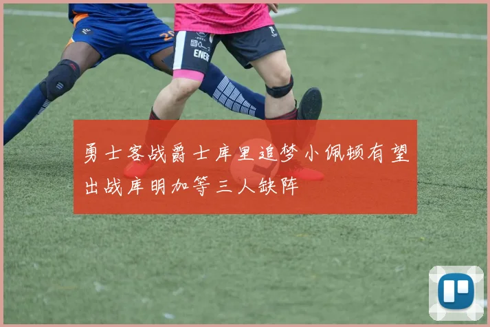 勇士客战爵士库里追梦小佩顿有望出战库明加等三人缺阵
