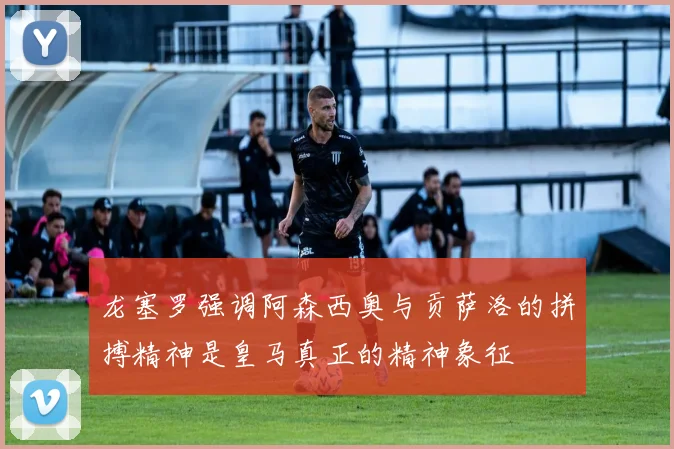 龙塞罗强调阿森西奥与贡萨洛的拼搏精神是皇马真正的精神象征