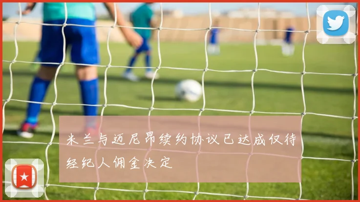 米兰与迈尼昂续约协议已达成仅待经纪人佣金决定