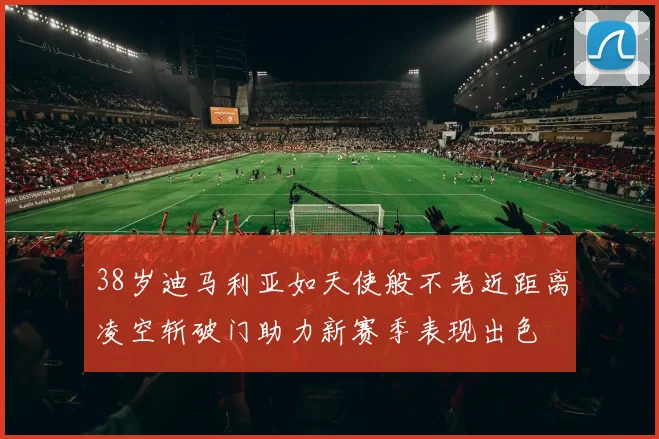 38岁迪马利亚如天使般不老近距离凌空斩破门助力新赛季表现出色