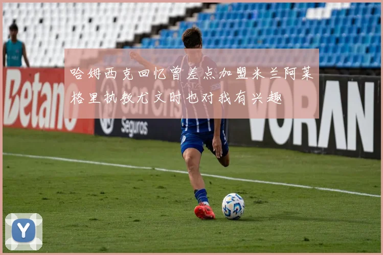 哈姆西克回忆曾差点加盟米兰阿莱格里执教尤文时也对我有兴趣