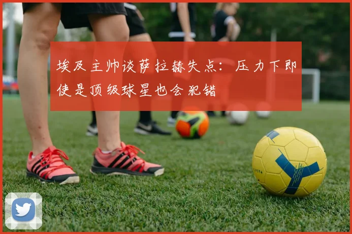 埃及主帅谈萨拉赫失点：压力下即使是顶级球星也会犯错