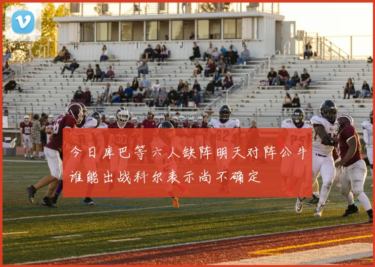今日库巴等六人缺阵明天对阵公牛谁能出战科尔表示尚不确定