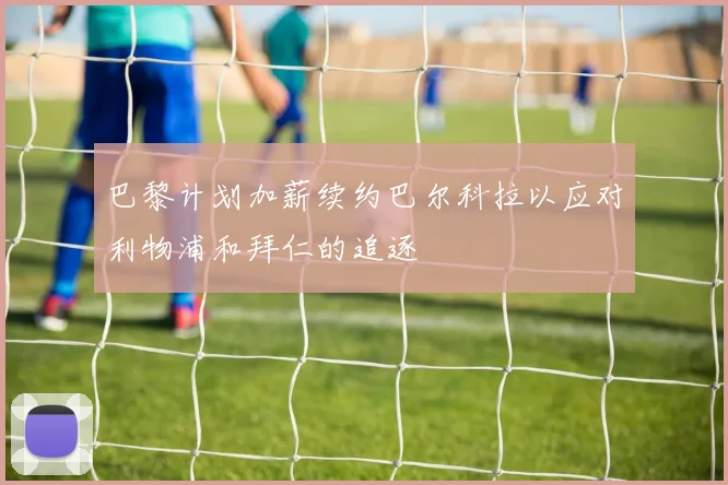 巴黎计划加薪续约巴尔科拉以应对利物浦和拜仁的追逐