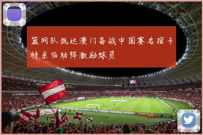篮网队抵达澳门备战中国赛名宿卡特亲临助阵激励球员