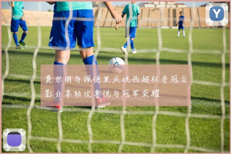费尔明与佩德里庆祝西超杯夺冠合影分享助攻喜悦与冠军荣耀