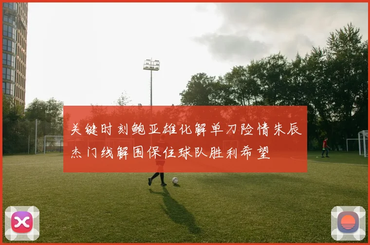 关键时刻鲍亚雄化解单刀险情朱辰杰门线解围保住球队胜利希望