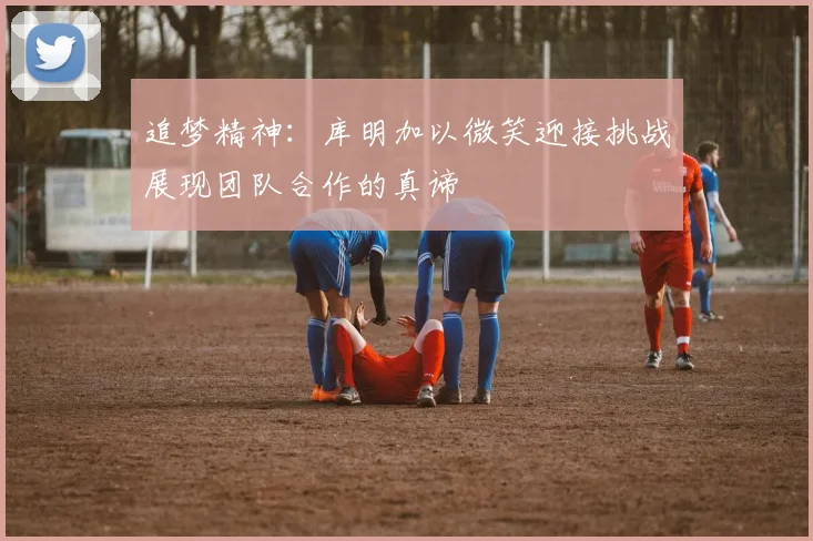 追梦精神：库明加以微笑迎接挑战展现团队合作的真谛
