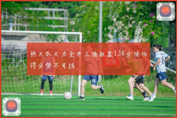 热火队火力全开三场狂轰138分场均得分势不可挡