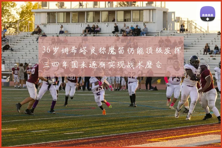 36岁姆希塔良称魔笛仍能顶级发挥三四年国米逐渐实现战术磨合