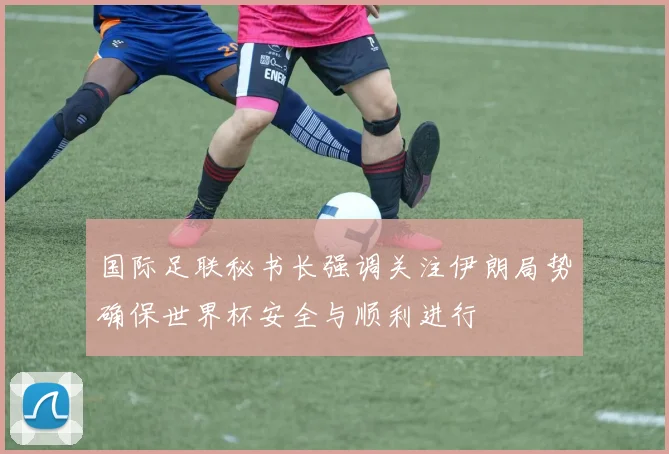 国际足联秘书长强调关注伊朗局势确保世界杯安全与顺利进行