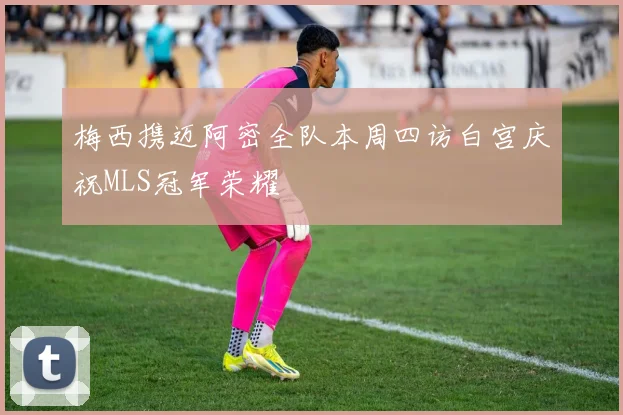 梅西携迈阿密全队本周四访白宫庆祝MLS冠军荣耀
