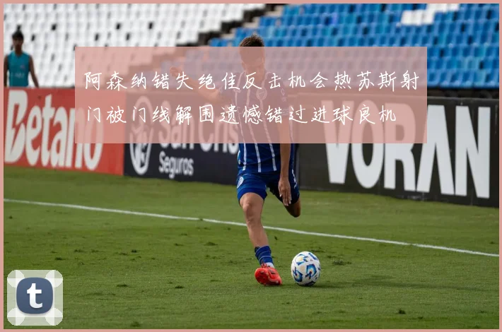 阿森纳错失绝佳反击机会热苏斯射门被门线解围遗憾错过进球良机