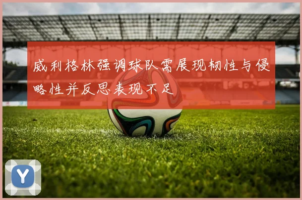 威利格林强调球队需展现韧性与侵略性并反思表现不足