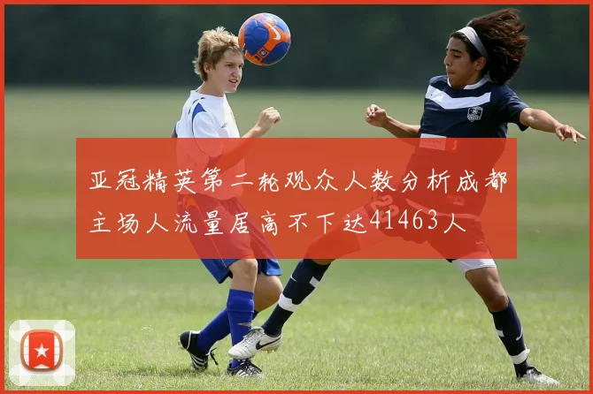 亚冠精英第二轮观众人数分析成都主场人流量居高不下达41463人