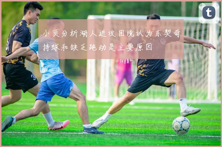 小莫分析湖人进攻困境认为东契奇持球和缺乏跑动是主要原因