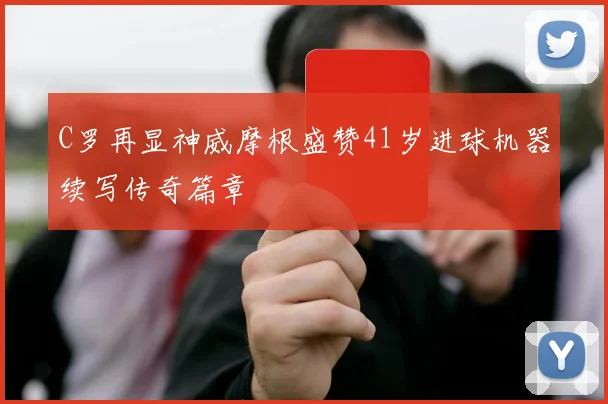 C罗再显神威摩根盛赞41岁进球机器续写传奇篇章