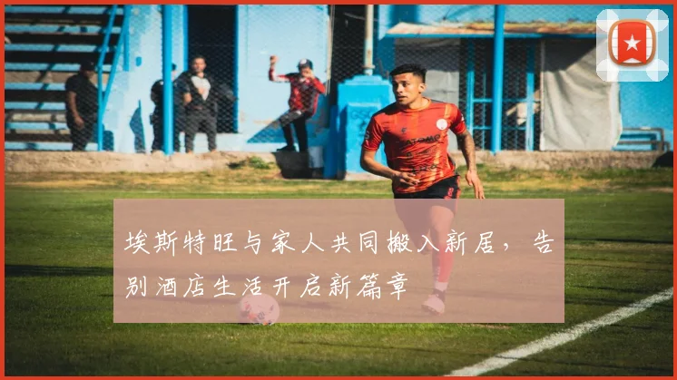 埃斯特旺与家人共同搬入新居，告别酒店生活开启新篇章