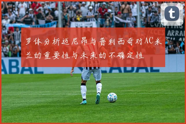 罗体分析迈尼昂与普利西奇对AC米兰的重要性与未来的不确定性