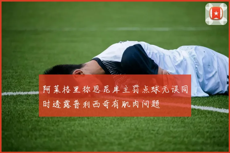 阿莱格里称恩昆库主罚点球无误同时透露普利西奇有肌肉问题